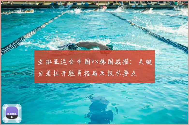 女排亚运会中国vs韩国战报：关键分差拉开胜负格局及技术要点