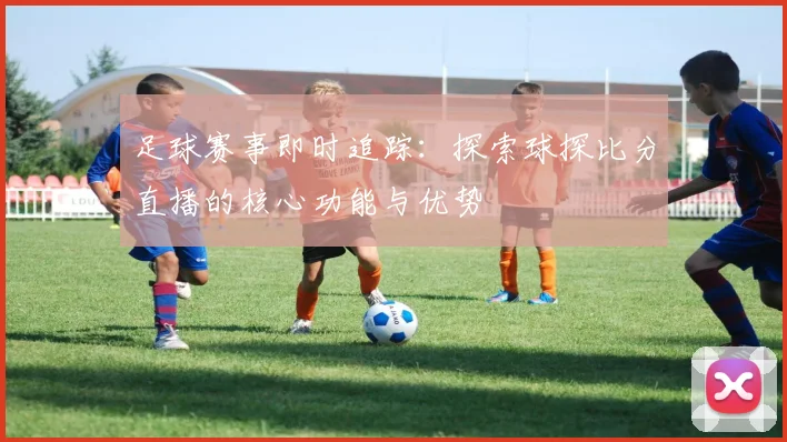 足球赛事即时追踪：探索球探比分直播的核心功能与优势