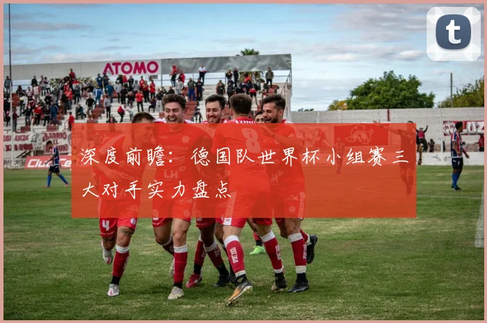 深度前瞻：德国队世界杯小组赛三大对手实力盘点