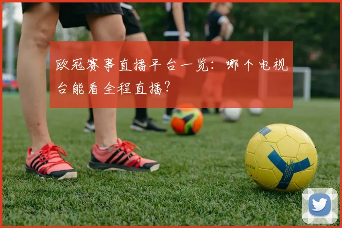 欧冠赛事直播平台一览：哪个电视台能看全程直播？