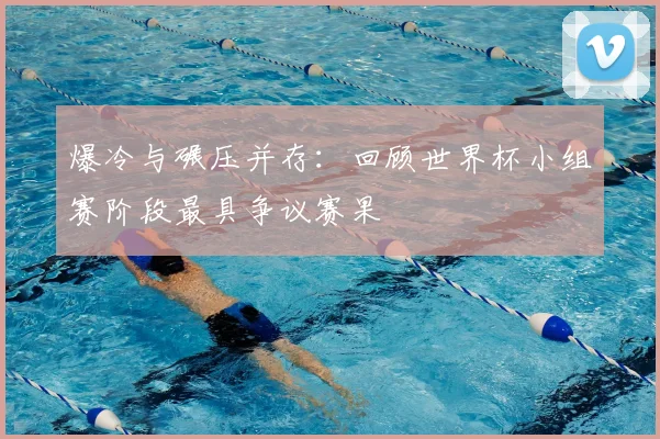 爆冷与碾压并存：回顾世界杯小组赛阶段最具争议赛果
